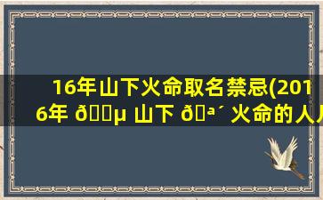 16年山下火命取名禁忌(2016年 🐵 山下 🪴 火命的人几月出生zui
好)